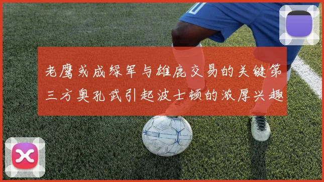 老鹰或成绿军与雄鹿交易的关键第三方奥孔武引起波士顿的浓厚兴趣