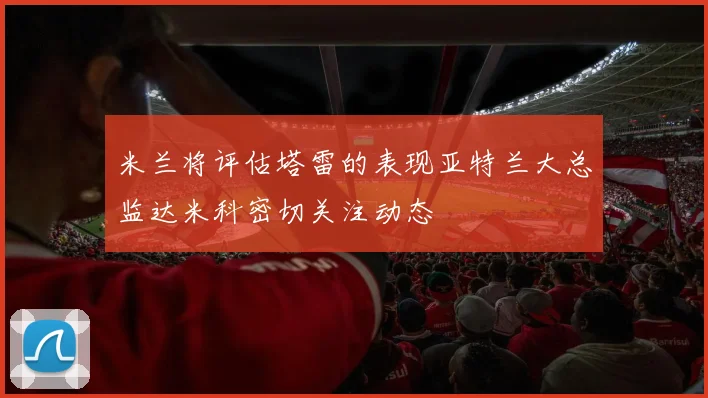米兰将评估塔雷的表现亚特兰大总监达米科密切关注动态
