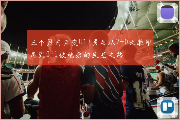 三个月内巨变U17男足从7-0大胜印尼到0-1被绝杀的反差之路
