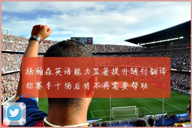 杨瀚森英语能力显著提升随行翻译称赛季十场后将不再需要帮助
