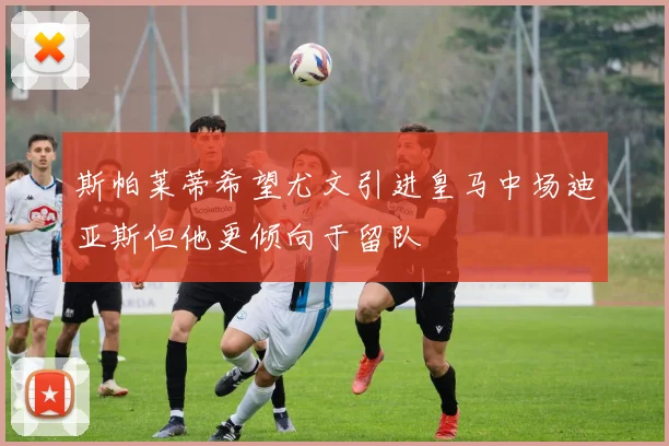 斯帕莱蒂希望尤文引进皇马中场迪亚斯但他更倾向于留队