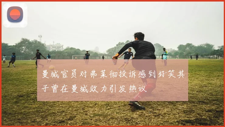 曼城官员对弗莱彻投诉感到好笑其子曾在曼城效力引发热议