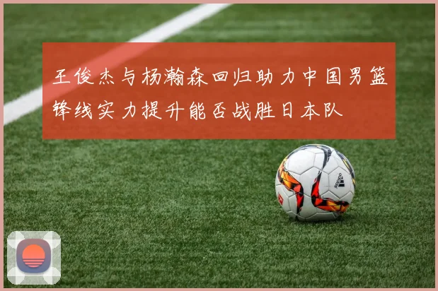 王俊杰与杨瀚森回归助力中国男篮锋线实力提升能否战胜日本队