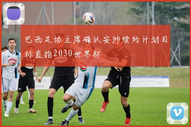 巴西足协主席确认安帅续约计划目标直指2030世界杯