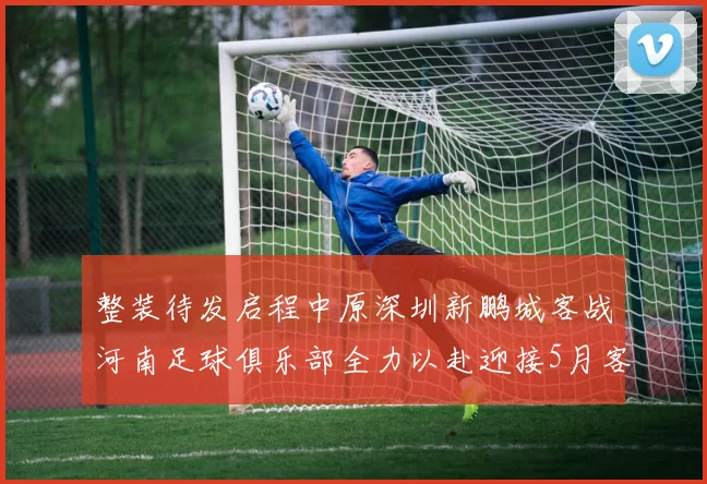 整装待发启程中原深圳新鹏城客战河南足球俱乐部全力以赴迎接5月客场挑战