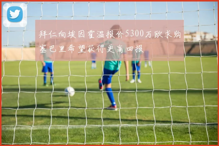 拜仁向埃因霍温报价5300万欧求购塞巴里希望获得更高回报