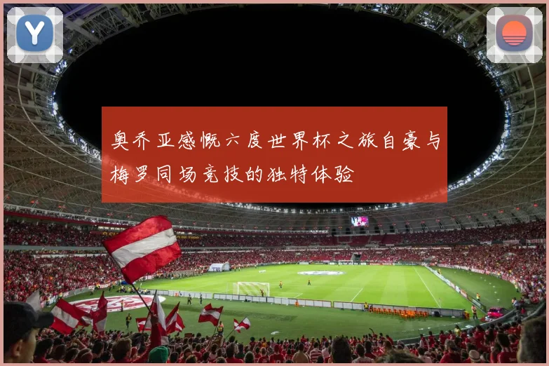 奥乔亚感慨六度世界杯之旅自豪与梅罗同场竞技的独特体验