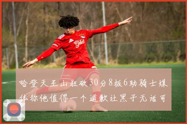 哈登天王山狂砍30分8板6助骑士媒体称他值得一个道歉让黑子无话可说